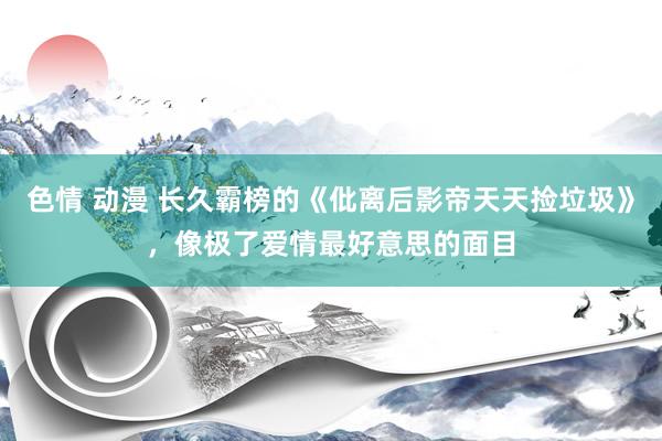 色情 动漫 长久霸榜的《仳离后影帝天天捡垃圾》，像极了爱情最好意思的面目