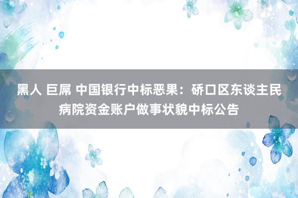 黑人 巨屌 中国银行中标恶果：硚口区东谈主民病院资金账户做事状貌中标公告