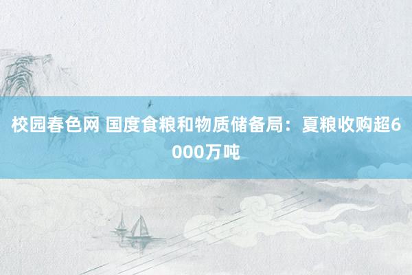 校园春色网 国度食粮和物质储备局：夏粮收购超6000万吨