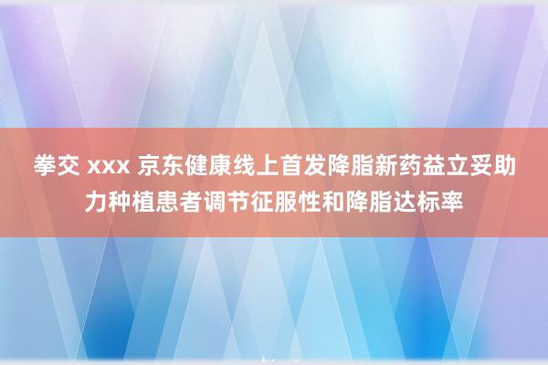 拳交 xxx 京东健康线上首发降脂新药益立妥助力种植患者调节征服性和降脂达标率