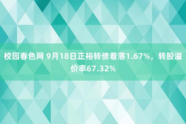 校园春色网 9月18日正裕转债着落1.67%，转股溢价率67.32%