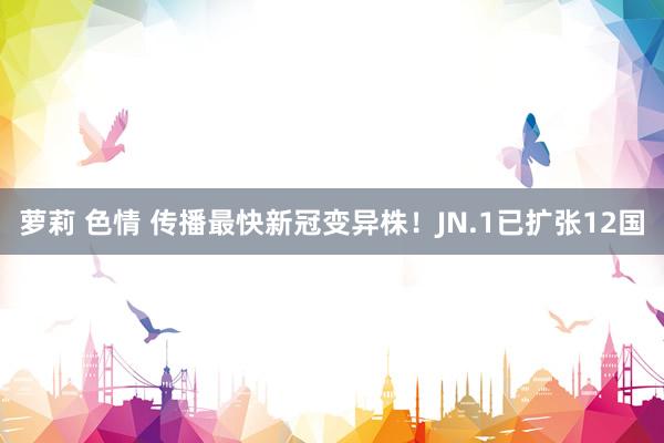 萝莉 色情 传播最快新冠变异株！JN.1已扩张12国