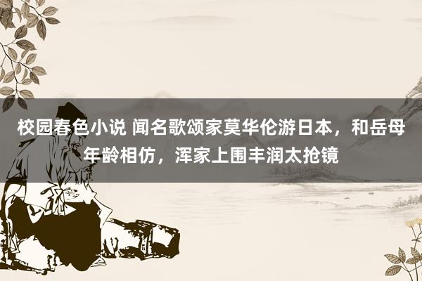 校园春色小说 闻名歌颂家莫华伦游日本，和岳母年龄相仿，浑家上围丰润太抢镜