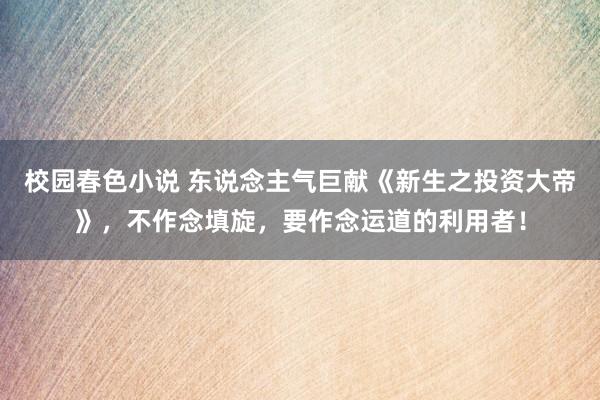 校园春色小说 东说念主气巨献《新生之投资大帝》，不作念填旋，要作念运道的利用者！