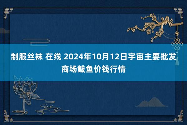 制服丝袜 在线 2024年10月12日宇宙主要批发商场鲅鱼价钱行情