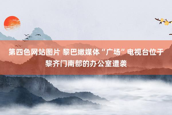 第四色网站图片 黎巴嫩媒体“广场”电视台位于黎齐门南部的办公室遭袭