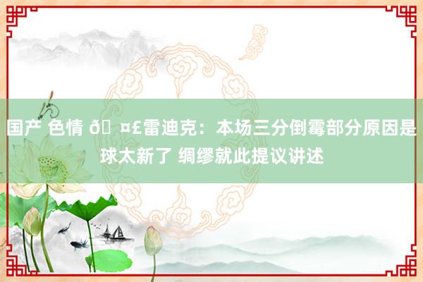 国产 色情 🤣雷迪克：本场三分倒霉部分原因是球太新了 绸缪就此提议讲述