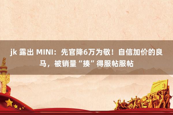 jk 露出 MINI：先官降6万为敬！自信加价的良马，被销量“揍”得服帖服帖