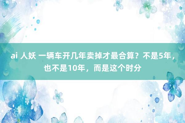 ai 人妖 一辆车开几年卖掉才最合算？不是5年，也不是10年，而是这个时分