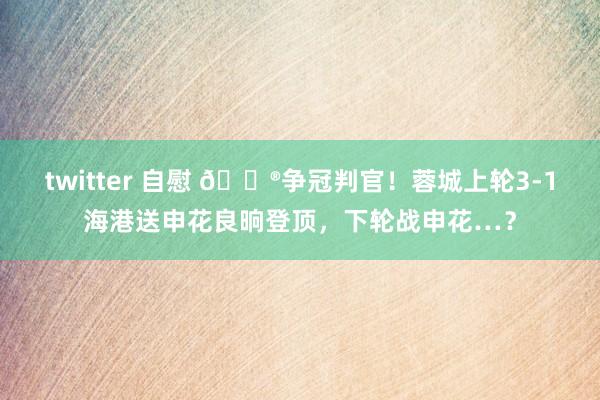 twitter 自慰 👮争冠判官！蓉城上轮3-1海港送申花良晌登顶，下轮战申花…？