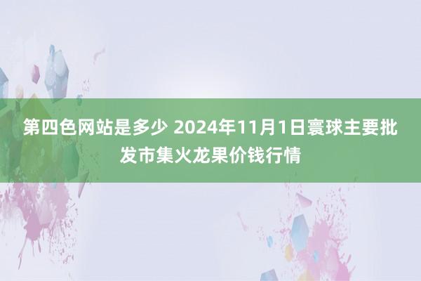 第四色网站是多少 2024年11月1日寰球主要批发市集火龙果价钱行情