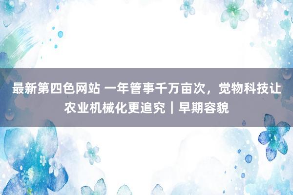 最新第四色网站 一年管事千万亩次，觉物科技让农业机械化更追究｜早期容貌