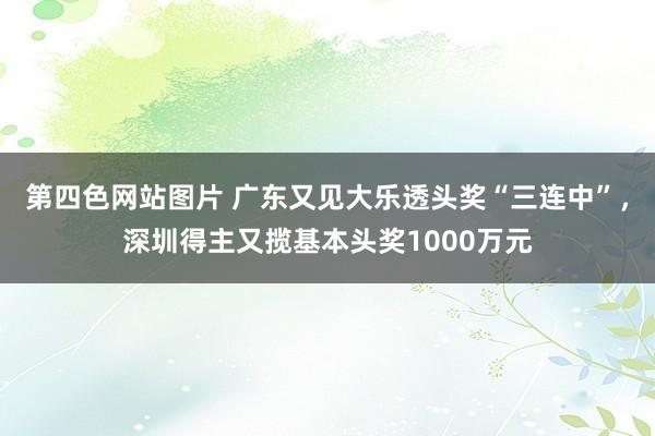 第四色网站图片 广东又见大乐透头奖“三连中”，深圳得主又揽基本头奖1000万元