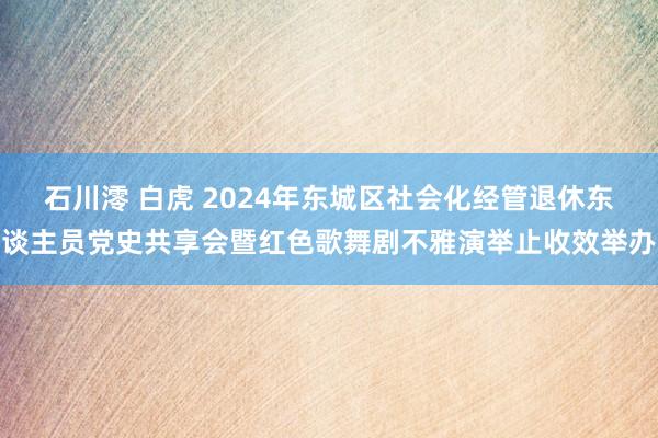 石川澪 白虎 2024年东城区社会化经管退休东谈主员党史共享会暨红色歌舞剧不雅演举止收效举办