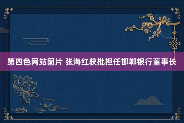 第四色网站图片 张海红获批担任邯郸银行董事长