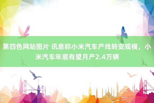 第四色网站图片 讯息称小米汽车产线转变规模，小米汽车年底有望月产2.4万辆