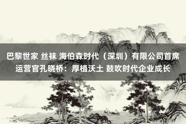 巴黎世家 丝袜 海伯森时代（深圳）有限公司首席运营官孔晓桥：厚植沃土 鼓吹时代企业成长