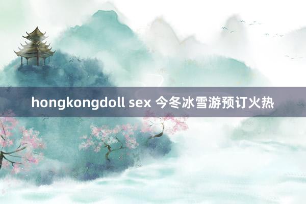 hongkongdoll sex 今冬冰雪游预订火热