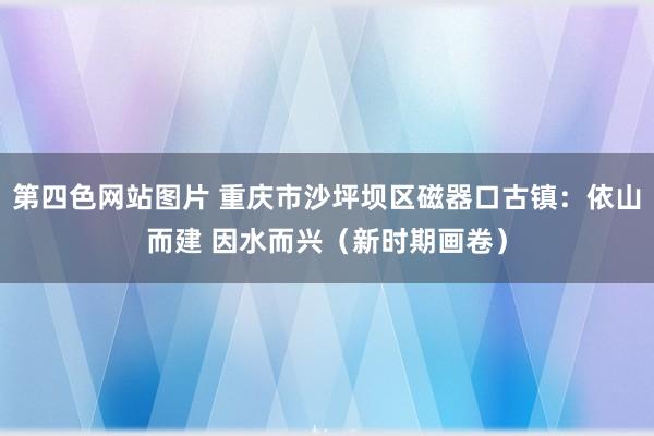 第四色网站图片 重庆市沙坪坝区磁器口古镇：依山而建 因水而兴（新时期画卷）