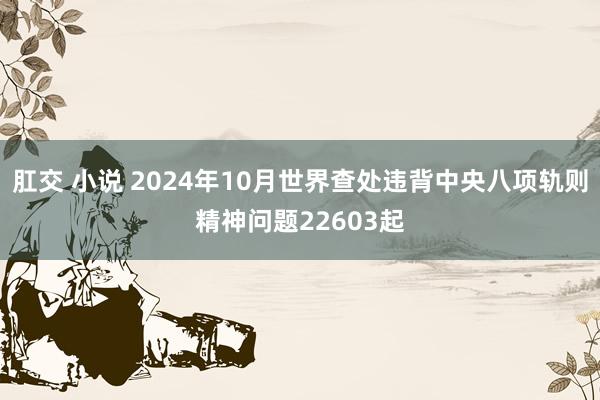 肛交 小说 2024年10月世界查处违背中央八项轨则精神问题22603起