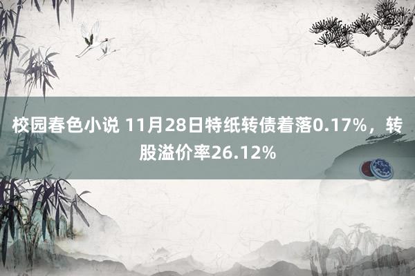 校园春色小说 11月28日特纸转债着落0.17%，转股溢价率26.12%