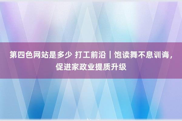 第四色网站是多少 打工前沿｜饱读舞不息训诲，促进家政业提质升级