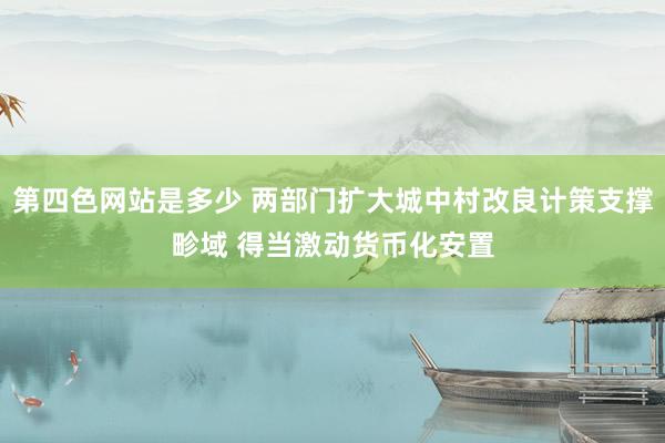 第四色网站是多少 两部门扩大城中村改良计策支撑畛域 得当激动货币化安置