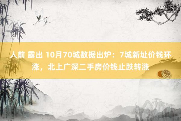 人前 露出 10月70城数据出炉：7城新址价钱环涨，北上广深二手房价钱止跌转涨