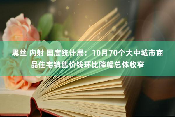 黑丝 内射 国度统计局：10月70个大中城市商品住宅销售价钱环比降幅总体收窄