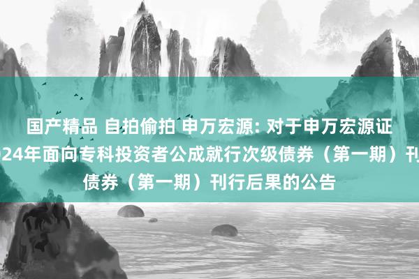 国产精品 自拍偷拍 申万宏源: 对于申万宏源证券有限公司2024年面向专科投资者公成就行次级债券（第一期）刊行后果的公告