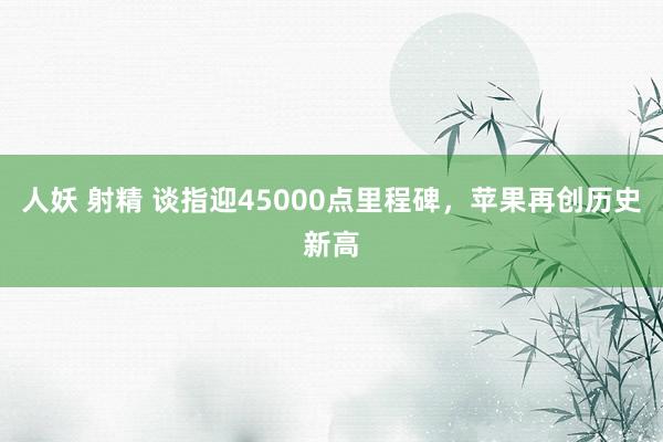 人妖 射精 谈指迎45000点里程碑，苹果再创历史新高