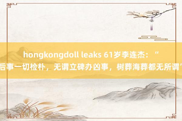 hongkongdoll leaks 61岁李连杰：“后事一切检朴，无谓立碑办凶事，树葬海葬都无所谓”