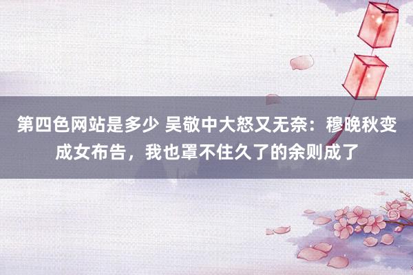 第四色网站是多少 吴敬中大怒又无奈：穆晚秋变成女布告，我也罩不住久了的余则成了