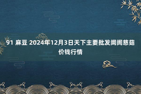 91 麻豆 2024年12月3日天下主要批发阛阓慈菇价钱行情