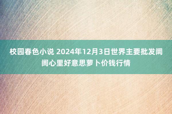 校园春色小说 2024年12月3日世界主要批发阛阓心里好意思萝卜价钱行情