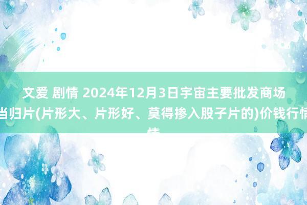 文爱 剧情 2024年12月3日宇宙主要批发商场当归片(片形大、片形好、莫得掺入股子片的)价钱行情