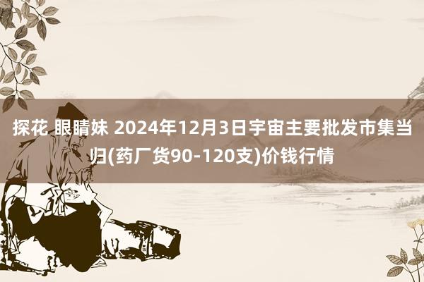 探花 眼睛妹 2024年12月3日宇宙主要批发市集当归(药厂货90-120支)价钱行情