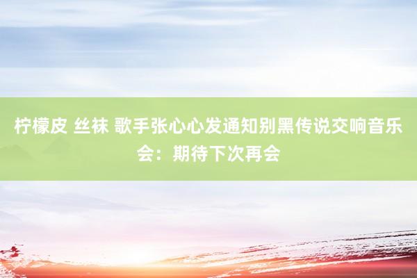 柠檬皮 丝袜 歌手张心心发通知别黑传说交响音乐会：期待下次再会