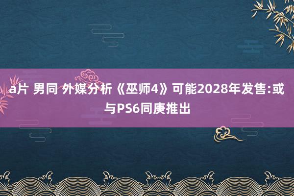 a片 男同 外媒分析《巫师4》可能2028年发售:或与PS6同庚推出