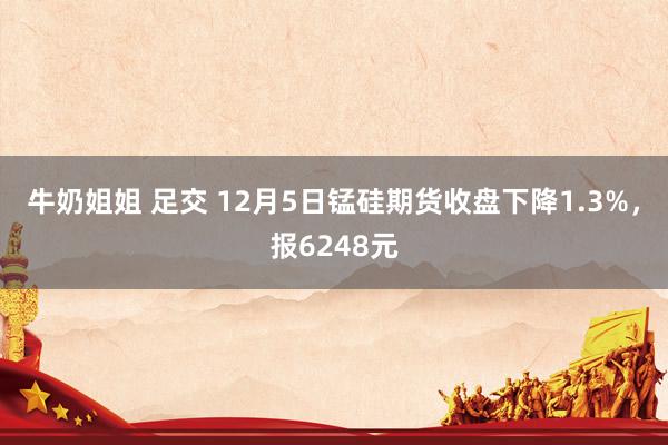 牛奶姐姐 足交 12月5日锰硅期货收盘下降1.3%，报6248元