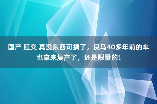 国产 肛交 真没东西可搞了，良马40多年前的车也拿来复产了，还是限量的！