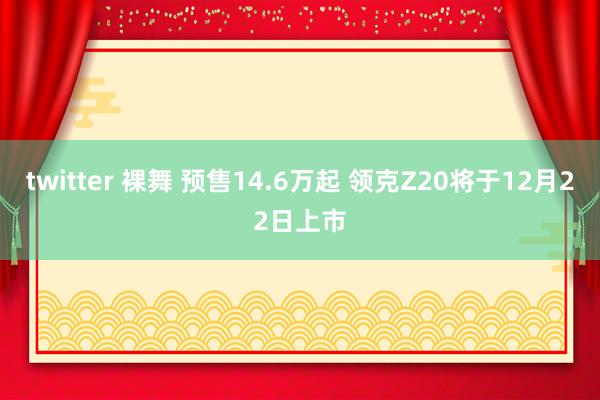 twitter 裸舞 预售14.6万起 领克Z20将于12月22日上市