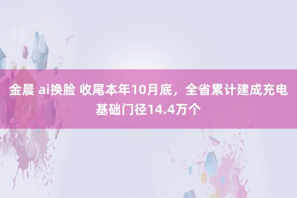 金晨 ai换脸 收尾本年10月底，全省累计建成充电基础门径14.4万个