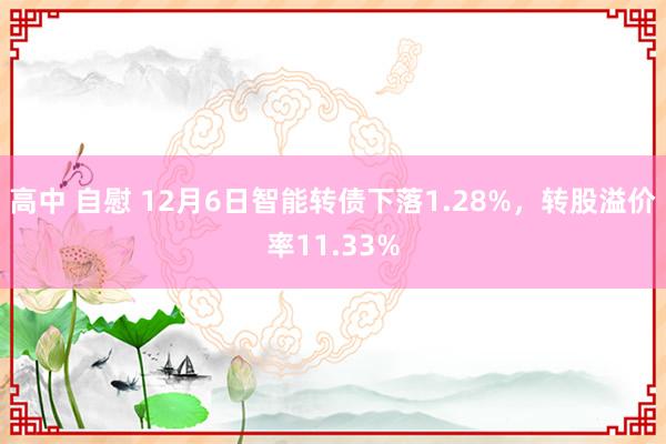 高中 自慰 12月6日智能转债下落1.28%，转股溢价率11.33%