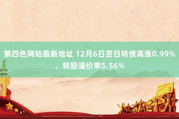 第四色网站最新地址 12月6日翌日转债高涨0.99%，转股溢价率5.56%