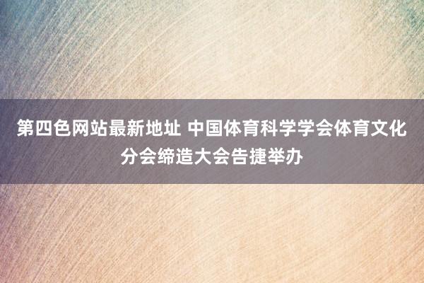 第四色网站最新地址 中国体育科学学会体育文化分会缔造大会告捷举办