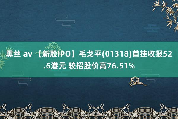 黑丝 av 【新股IPO】毛戈平(01318)首挂收报52.6港元 较招股价高76.51%