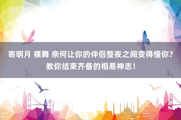 寄明月 裸舞 奈何让你的伴侣整夜之间变得懂你？教你结束齐备的相易神志！