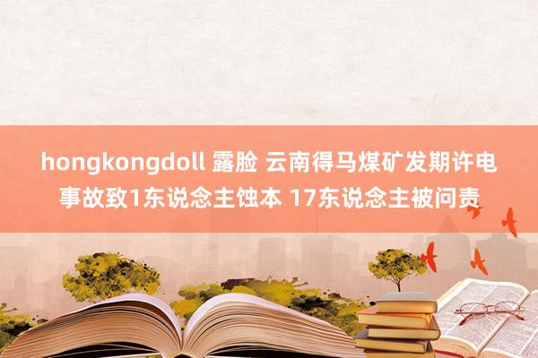 hongkongdoll 露脸 云南得马煤矿发期许电事故致1东说念主蚀本 17东说念主被问责