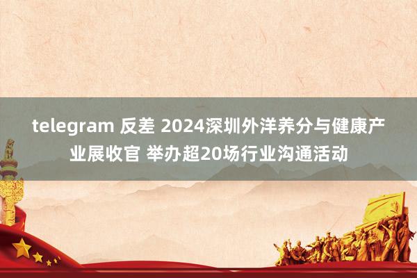 telegram 反差 2024深圳外洋养分与健康产业展收官 举办超20场行业沟通活动